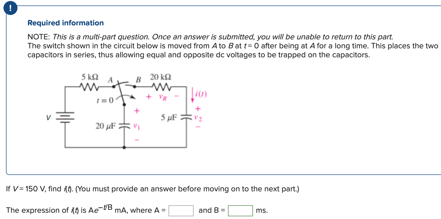 Required information NOTE: This is a multi-part question. Once an answer is submitted, you will be unable to return to this part. The switch shown in the circuit below is moved from A to B at t = 0 after being at A for a long time. This places the two capacitors in series, thus allowing equal and opposite dc voltages to be trapped on the capacitors. If V = 150 V, find i(t). (You must provide an answer before moving on to the next part.) The expression of i(t) is Ae−t/B mA, where A = and B = ms.