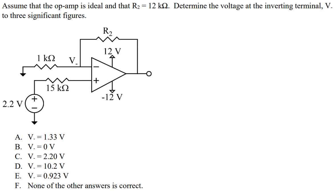 Assume that the op-amp is ideal and that R2 = 12 kΩ. Determine the voltage at the inverting terminal, V- to three significant figures. A. V- = 1.33 V B. V- = 0 V C. V- = 2.20 V D. V- = 10.2 V E. V- = 0.923 V F. None of the other answers is correct.