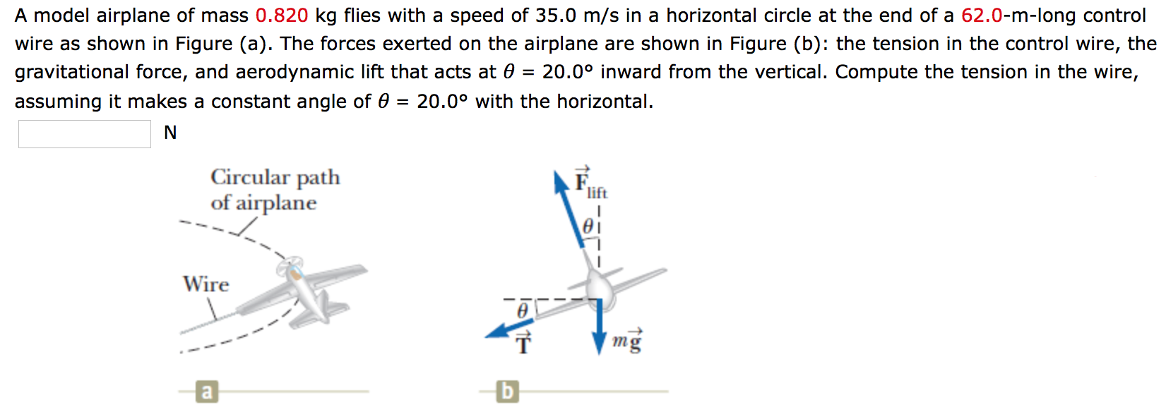 A model airplane of mass 0.820 kg flies with a speed of 35.0 m/s in a horizontal circle at the end of a 62.0−m-long control wire as shown in Figure (a). The forces exerted on the airplane are shown in Figure (b): the tension in the control wire, the gravitational force, and aerodynamic lift that acts at θ = 20.0∘ inward from the vertical. Compute the tension in the wire, assuming it makes a constant angle of θ = 20.0∘ with the horizontal. N