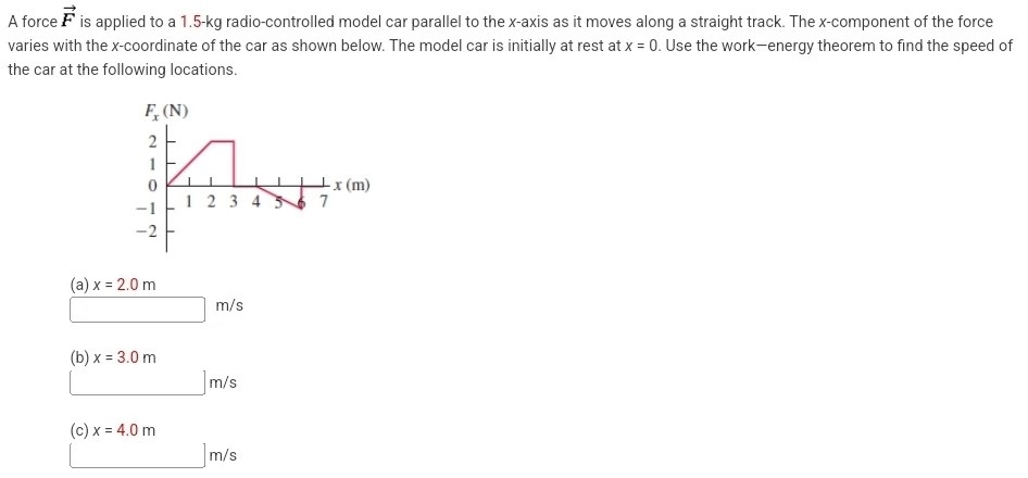 A force F→ is applied to a 1.5 -kg radio-controlled model car parallel to the x-axis as it moves along a straight track. The x-component of the force varies with the x-coordinate of the car as shown below. The model car is initially at rest at x = 0. Use the work-energy theorem to find the speed of the car at the following locations. (a) x = 2.0 m m/s (b) x = 3.0 m m/s (c) x = 4.0 m m/s