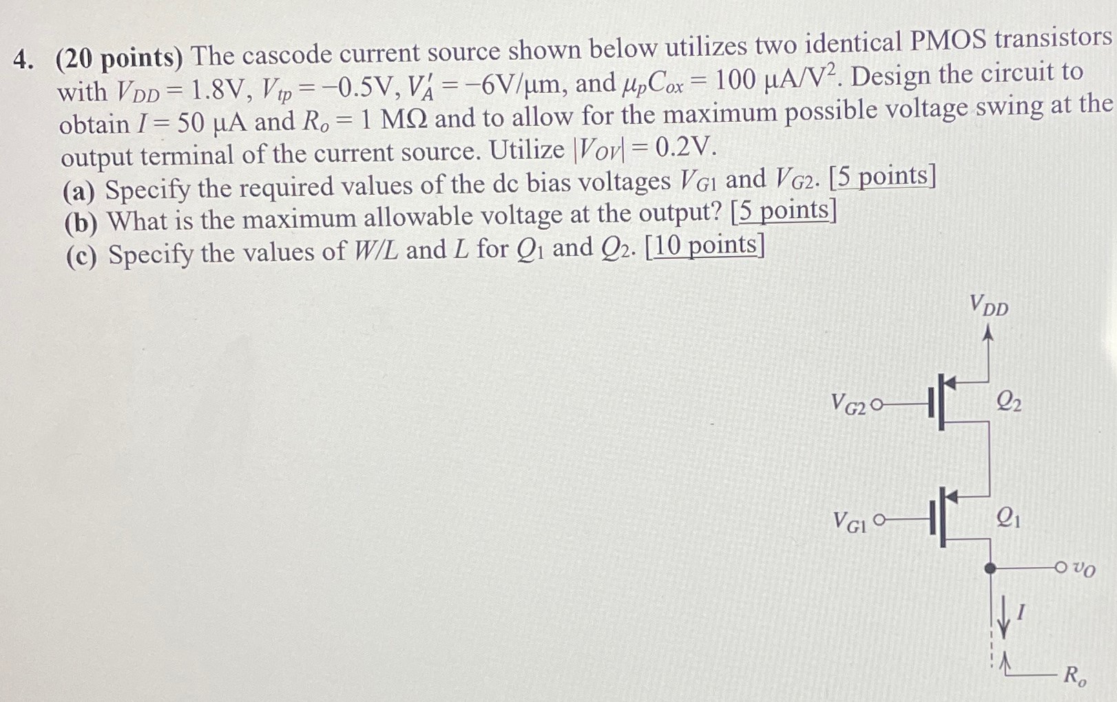 (20 points) The cascode current source shown below utilizes two identical PMOS transistors with VDD = 1.8 V, Vtp = −0.5 V, VA′ = −6 V/μm, and μpCox = 100 μA/V2. Design the circuit to obtain I = 50 μA and Ro = 1 MΩ and to allow for the maximum possible voltage swing at the output terminal of the current source. Utilize |Vov| = 0.2 V. (a) Specify the required values of the dc bias voltages VG1 and VG2. [ 5 points] (b) What is the maximum allowable voltage at the output? [5 points] (c) Specify the values of W/L and L for Q1 and Q2. [10 points ] 