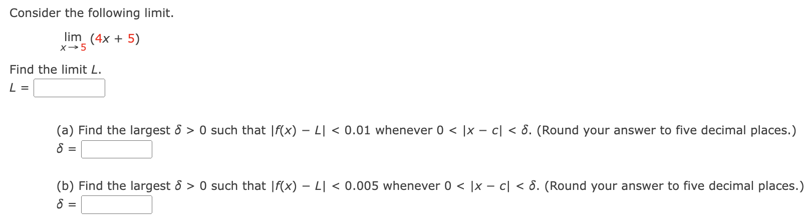 Consider the following limit. limx→5 (4x + 5) Find the limit L. L = (a) Find the largest δ > 0 such that |f(x) − L| < 0.01 whenever 0 < |x − c| < δ. (Round your answer to five decimal places.) δ = (b) Find the largest δ > 0 such that |f(x) − L| < 0.005 whenever 0 < |x − c| < δ. (Round your answer to five decimal places.) δ =