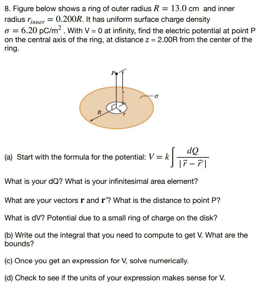 Figure below shows a ring of outer radius R = 13.0 cm and inner radius rinner = 0.200R. It has uniform surface charge density σ = 6.20 pC/m2. With V = 0 at infinity, find the electric potential at point P on the central axis of the ring, at distance z = 2.00 R from the center of the ring. (a) Start with the formula for the potential: V = k∫dQ |r→ − r→′| What is your dQ? What is your infinitesimal area element? What are your vectors r and r′ ? What is the distance to point P ? What is dV ? Potential due to a small ring of charge on the disk? (b) Write out the integral that you need to compute to get V. What are the bounds? (c) Once you get an expression for V, solve numerically. (d) Check to see if the units of your expression makes sense for V.