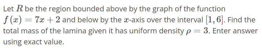 Let R be the region bounded above by the graph of the function f(x) = 7x + 2 and below by the x-axis over the interval [1, 6]. Find the total mass of the lamina given it has uniform density ρ = 3. Enter answer using exact value.