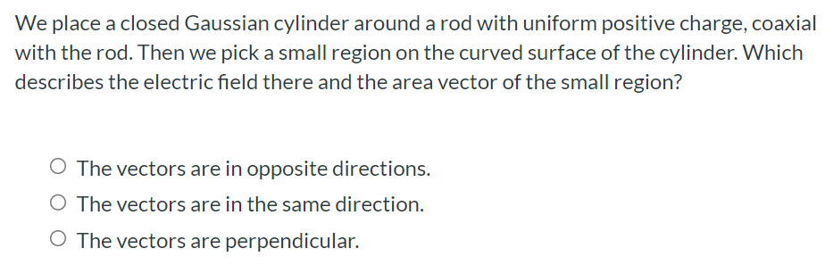 We place a closed Gaussian cylinder around a rod with uniform positive charge, coaxial with the rod. Then we pick a small region on the curved surface of the cylinder. Which describes the electric field there and the area vector of the small region? The vectors are in opposite directions. The vectors are in the same direction. The vectors are perpendicular.