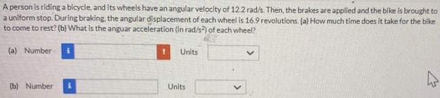 A person is riding a bicycle, and its wheels have an angular velocity of 12.2 rad/s. Then, the brakes are applied and the bike is brought to a uniform stop. During braking, the angular displacement of each wheel is 16.9 revolutions. (a) How much time does it take for the bike to come to rest? (b) What is the angular acceleration (in rad/s2) of each wheel? (a) Number Units (b) Number Units