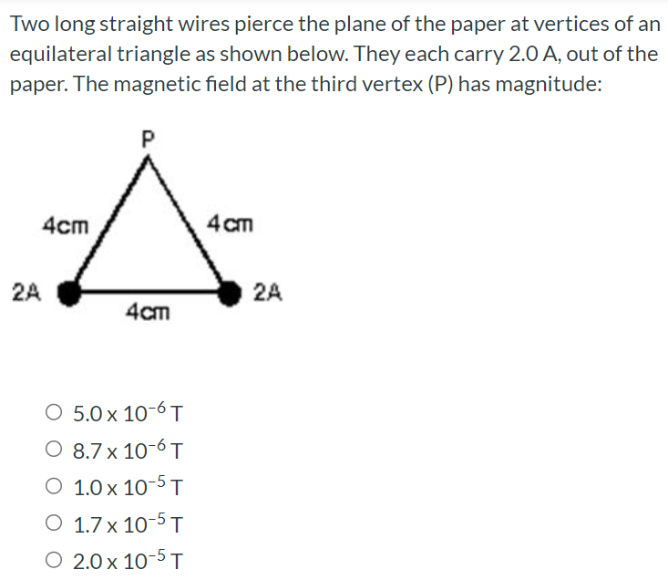 Two long straight wires pierce the plane of the paper at vertices of an equilateral triangle as shown below. They each carry 2.0 A, out of the paper. The magnetic field at the third vertex (P) has magnitude: 5.0×10−6 T 8.7×10−6 T 1.0×10−5 T 1.7×10−5 T 2.0×10−5 T