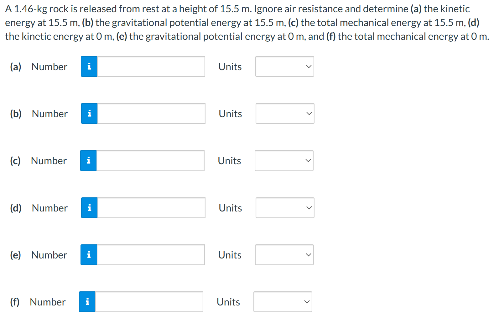 A 1.46-kg rock is released from rest at a height of 15.5 m. Ignore air resistance and determine (a) the kinetic energy at 15.5 m, (b) the gravitational potential energy at 15.5 m, (c) the total mechanical energy at 15.5 m, (d) the kinetic energy at 0 m, (e) the gravitational potential energy at 0 m, and (f) the total mechanical energy at 0 m. (a) Number Units (b) Number Units (c) Number Units (d) Number Units (e) Number Units (f) Number Units
