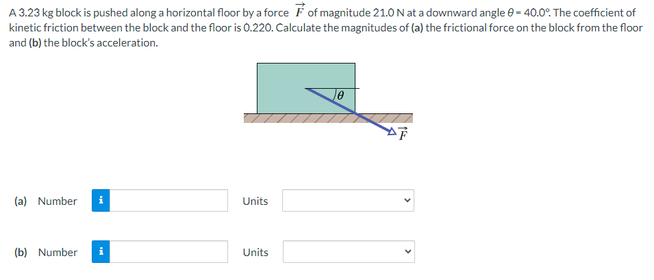 A 3.23 kg block is pushed along a horizontal floor by a force F→ of magnitude 21.0 N at a downward angle θ = 40.0∘. The coefficient of kinetic friction between the block and the floor is 0.220. Calculate the magnitudes of (a) the frictional force on the block from the floor and (b) the block's acceleration. (a) Number Units (b) Number Units