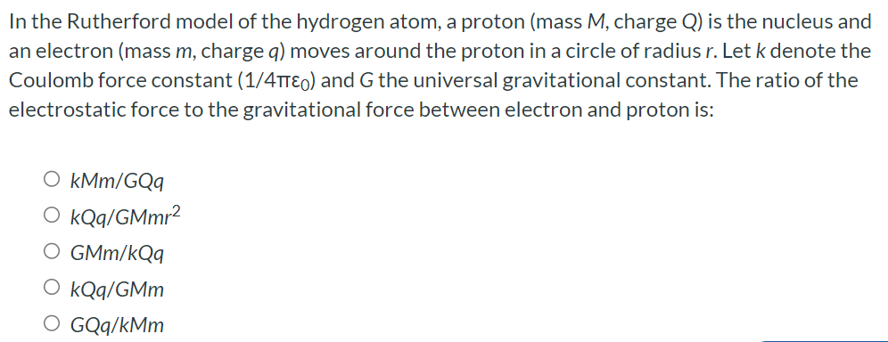 In the Rutherford model of the hydrogen atom, a proton (mass M, charge Q) is the nucleus and an electron (mass m, charge q) moves around the proton in a circle of radius r. Let k denote the Coulomb force constant (1 /4πε0) and G the universal gravitational constant. The ratio of the electrostatic force to the gravitational force between electron and proton is: kMm/GQq kQq/GMmr2 GMm/kQq kQq/GMm GQq/kMm