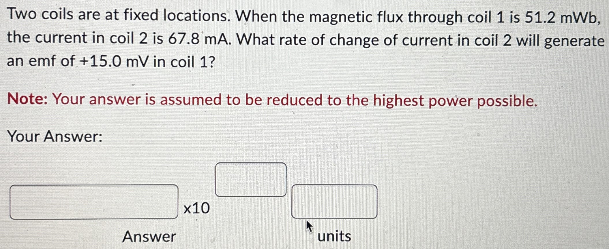 Two coils are at fixed locations. When the magnetic flux through coil 1 is 51.2 mWb, the current in coil 2 is 67.8 mA. What rate of change of current in coil 2 will generate an emf of +15.0 mV in coil 1? Note: Your answer is assumed to be reduced to the highest power possible. Your Answer: x10 Answer units