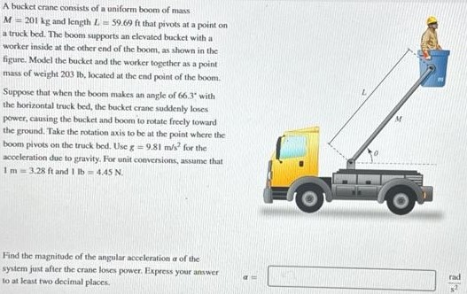 A bucket crane consists of a uniform boom of mass M = 201 kg and length L = 59.69 ft that pivots at a point on a truck bed. The boom supports an elevated bucket with a worker inside at the other end of the boom, as shown in the figure. Model the bucket and the worker together as a point mass of weight 203 Ib, located at the end point of the boom. Suppose that when the boom makes an angle of 66.3∘ with the horizontal truck bed, the bucket crane suddenly loses power, causing the bucket and boom to rotate freely toward the ground. Take the rotation axis to be at the point where the boom pivots on the truck bed. Use R = 9.81 m/s2 for the acceleration due to gravity. For unit conversions, assume that 1 m = 3.28 ft and 1 Ib = 4.45 N. Find the magnitude of the angular acceleration a of the system just after the crane loses power. Express your answer Io at least two decimal places. a = rad s2