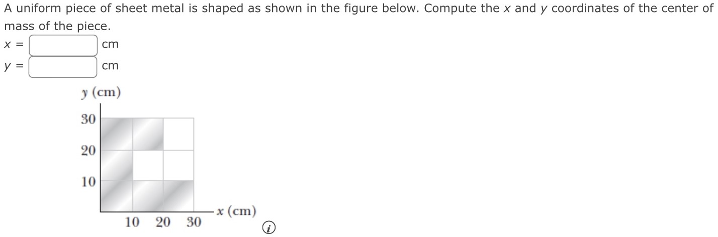 A uniform piece of sheet metal is shaped as shown in the figure below. Compute the x and y coordinates of the center of mass of the piece. x = cm y = cm