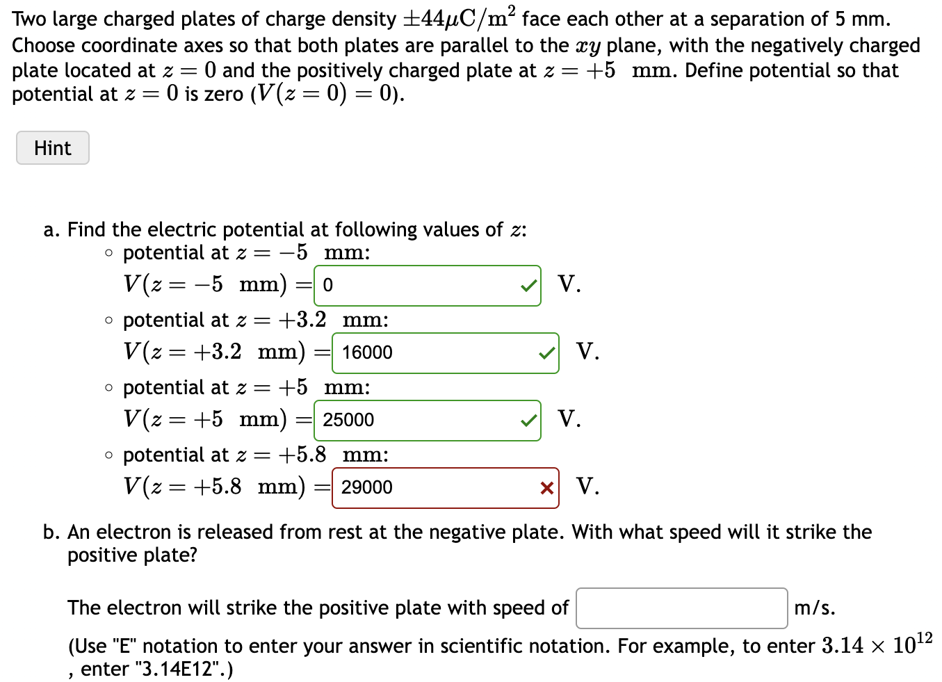 Two large charged plates of charge density ±44 μC/m2 face each other at a separation of 5 mm. Choose coordinate axes so that both plates are parallel to the xy plane, with the negatively charged plate located at z = 0 and the positively charged plate at z = +5 mm. Define potential so that potential at z = 0 is zero (V(z = 0) = 0). Hint a. Find the electric potential at following values of z : 。 potential at z = −5 mm : V(z = −5 mm) = V. ० potential at z = +3.2 mm : V(z = +3.2 mm) = 16000 ० potential at z = +5 mm : V(z = +5 mm) = 25000 V ० potential at z = +5.8 mm : V(z = +5.8 mm) = 29000×V. b. An electron is released from rest at the negative plate. With what speed will it strike the positive plate? The electron will strike the positive plate with speed of m/s. (Use "E" notation to enter your answer in scientific notation. For example, to enter 3.14×1012, enter "3.14 E12". ) 