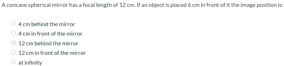 A concave spherical mirror has a focal length of 12 cm. If an object is placed 6 cm in front of it the image position is: 4 cm behind the mirror 4 cm in front of the mirror 12 cm behind the mirror 12 cm in front of the mirror at infinity