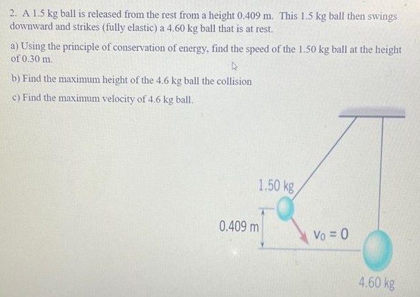 A 1.5 kg ball is released from the rest from a height 0.409 m. This 1.5 kg ball then swings downward and strikes (fully elastic) a 4.60 kg ball that is at rest. a) Using the principle of conservation of energy, find the speed of the 1.50 kg ball at the height of 0.30 m. b) Find the maximum height of the 4.6 kg ball the collision c) Find the maximum velocity of 4.6 kg ball.