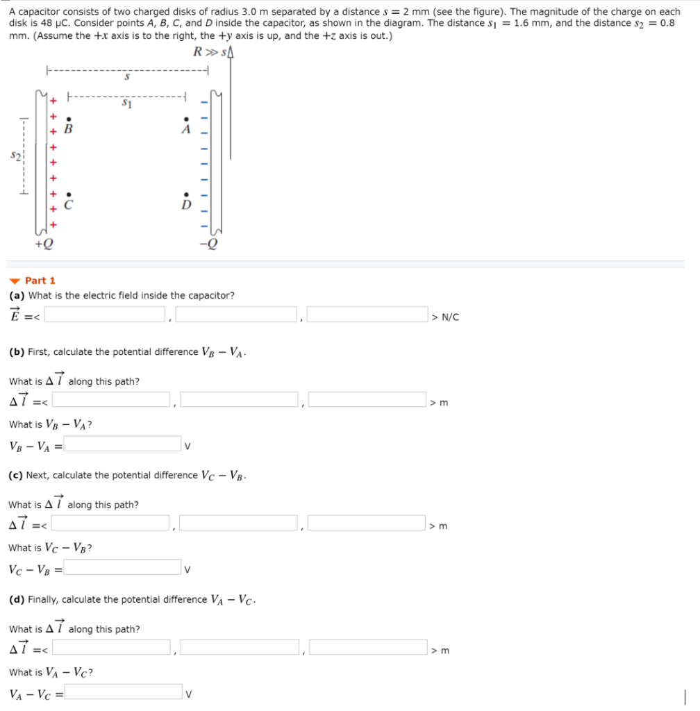 A capacitor consists of two charged disks of radius 3.0 m separated by a distance s = 2 mm (see the figure). The magnitude of the charge on each disk is 48 μC. Consider points A, B, C, and D inside the capacitor, as shown in the diagram. The distance s1 = 1.6 mm, and the distance s2 = 0.8 mm. (Assume the +x axis is to the right, the +y axis is up, and the +z axis is out.) Part 1 (a) What is the electric field inside the capacitor? E→ =  <   > N/C (b) First, calculate the potential difference VB−VA. What is Δl→ along this path? Δl→ =  <   > m What is VB−VA? VB−VA = V (c) Next, calculate the potential difference VC−VB. What is Δl→ along this path? Δl→ =  <   > m What is VC−VB? VC−VB = v (d) Finally, calculate the potential difference VA−VC. What is Δl→ along this path? Δl→ =  <   > m What is VA−VC? VA−VC = v