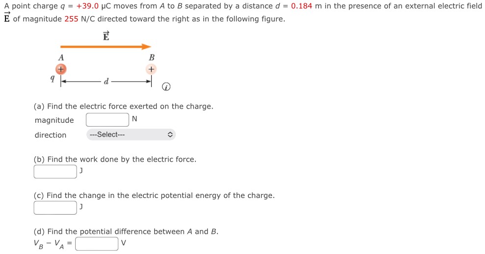 A point charge q = +39.0 μC moves from A to B separated by a distance d = 0.184 m in the presence of an external electric field E→ of magnitude 255 N/C directed toward the right as in the following figure. (a) Find the electric force exerted on the charge. magnitude N direction (b) Find the work done by the electric force. J (c) Find the change in the electric potential energy of the charge. J (d) Find the potential difference between A and B. vB−vA = V 