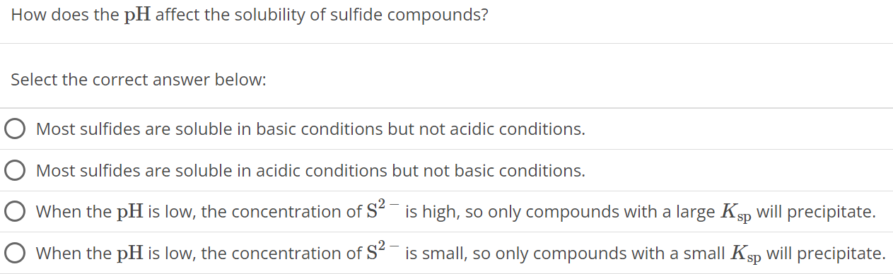 How does the pH affect the solubility of sulfide compounds? Select the correct answer below: Most sulfides are soluble in basic conditions but not acidic conditions. Most sulfides are soluble in acidic conditions but not basic conditions. When the pH is low, the concentration of S2− is high, so only compounds with a large Ksp will precipitate. When the pH is low, the concentration of S2− is small, so only compounds with a small Ksp will precipitate. 