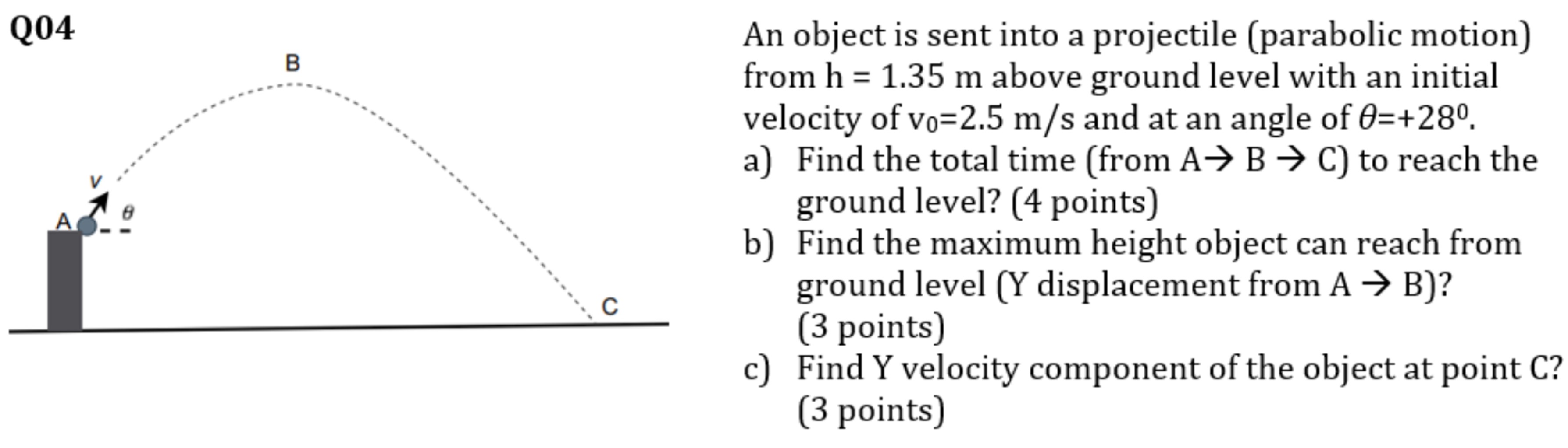 An object is sent into a projectile (parabolic motion) from h = 1.35 m above ground level with an initial velocity of v0 = 2.5 m/s and at an angle of θ = +28∘. a) Find the total time (from A → B → C) to reach the ground level? (4 points) b) Find the maximum height object can reach from ground level (Y displacement from A→B)? (3 points) c) Find Y velocity component of the object at point C? (3 points)