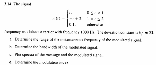 3.14 The signal m(t) = {t, 0 ≤ t < 1 −t+2, 1 < t ≤ 2 0.1 otherwise frequency-modulates a carrier with frequency 1000 Hz. . The deviation constant is kf = 25. a. Determine the range of the instantaneous frequency of the modulated signal. b. Determine the bandwidth of the modulated signal. c. Plot spectra of the message and the modulated signal. d. Determine the modulation index. 