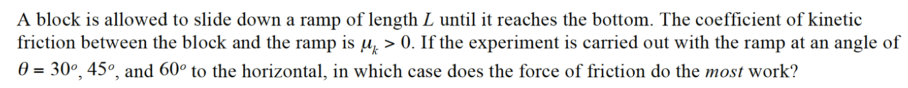 A block is allowed to slide down a ramp of length L until it reaches the bottom. The coefficient of kinetic friction between the block and the ramp is μk > 0. If the experiment is carried out with the ramp at an angle of θ = 30∘, 45∘, and 60∘ to the horizontal, in which case does the force of friction do the most work?