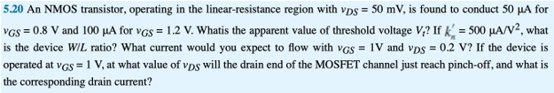 5.20 An NMOS transistor, operating in the linear-resistance region with vDS = 50 mV, is found to conduct 50 μA for vGS = 0.8 V and 100 μA for vGS = 1.2 V. Whatis the apparent value of threshold voltage Vt? If kn′ = 500 μA/V2, what is the device W/L ratio? What current would you expect to flow with vGS = 1 V and vDS = 0.2 V? If the device is operated at vGS = 1 V, at what value of vDS will the drain end of the MOSFET channel just reach pinch-off, and what is the corresponding drain current?