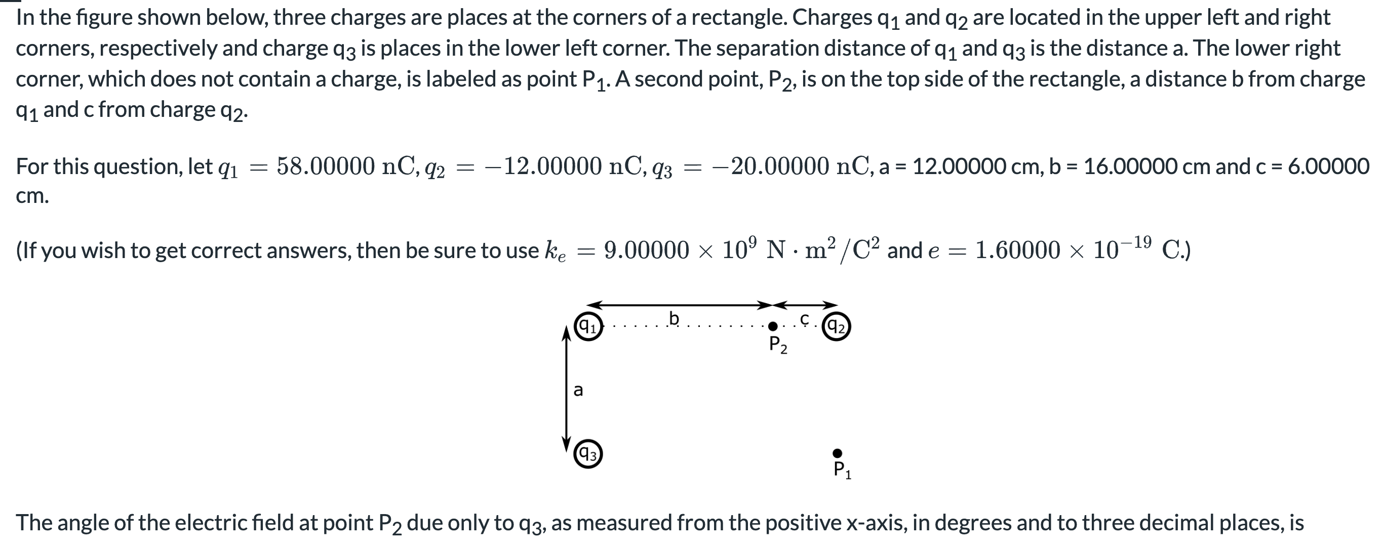 In the figure shown below, three charges are places at the corners of a rectangle. Charges q1 and q2 are located in the upper left and right corners, respectively and charge q3 is places in the lower left corner. The separation distance of q1 and q3 is the distance a. The lower right corner, which does not contain a charge, is labeled as point P1. A second point, P2, is on the top side of the rectangle, a distance b from charge q1 and c from charge q2. For this question, let q1 = 58.00000 nC, q2 = −12.00000 nC, q3 = −20.00000 nC, a = 12.00000 cm, b = 16.00000 cm and c = 6.00000 cm. (If you wish to get correct answers, then be sure to use ke = 9.00000×109 N⋅m2 /C2 and e = 1.60000×10−19 C.) The angle of the electric field at point P2 due only to q3, as measured from the positive x-axis, in degrees and to three decimal places, is