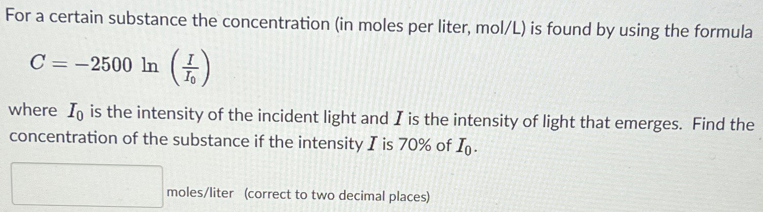 For a certain substance the concentration (in moles per liter, mol/L) is found by using the formula C = −2500 ln⁡(I I0) where I0 is the intensity of the incident light and I is the intensity of light that emerges. Find the concentration of the substance if the intensity I is 70% of I0. moles/liter (correct to two decimal places) 