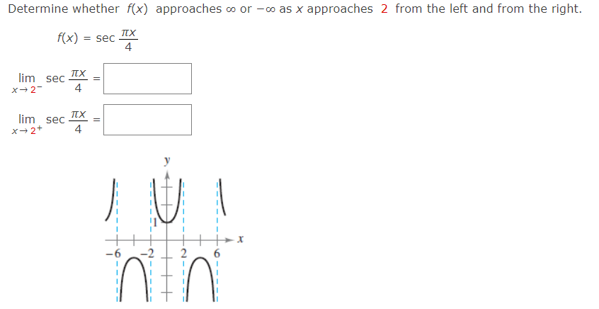 Determine whether f(x) approaches ∞ or −∞ as x approaches 2 from the left and from the right. f(x) = sec⁡ πx 4 limx→2− sec⁡ πx 4 = limx→2+ sec⁡ πx 4 =