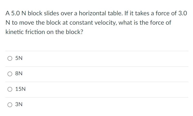 A 5.0 N block slides over a horizontal table. If it takes a force of 3.0 N to move the block at constant velocity, what is the force of kinetic friction on the block? 5N 8N 15N 3N