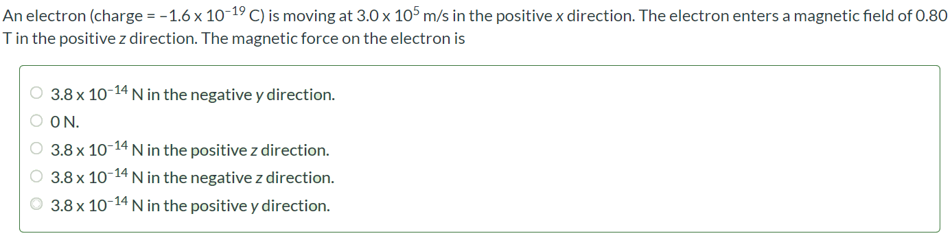 An electron (charge = -1.6 × 10-19C ) is moving at 3.0 × 105 m/s in the positive x direction. The electron enters a magnetic field of 0.80 T in the positive z direction. The magnetic force on the electron is 3.8 × 10-14 N in the negative y direction. 0 N. 3.8 × 10-14 N in the positive z direction. 3.8 × 10-14 N in the negative z direction. 3.8 × 10-14 N in the positive y direction.