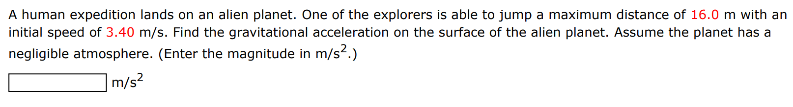 A human expedition lands on an alien planet. One of the explorers is able to jump a maximum distance of 16.0 m with an initial speed of 3.40 m/s. Find the gravitational acceleration on the surface of the alien planet. Assume the planet has a negligible atmosphere. (Enter the magnitude in m/s2. ) m/s2 