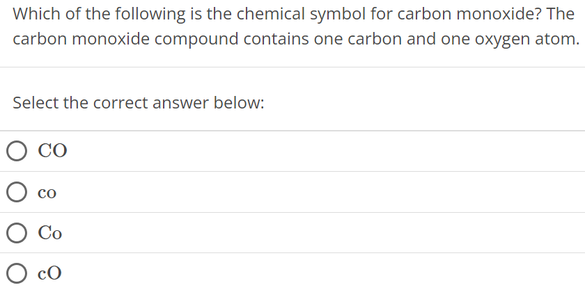 Which of the following is the chemical symbol for carbon monoxide? The carbon monoxide compound contains one carbon and one oxygen atom. Select the correct answer below: CO co Co cO 