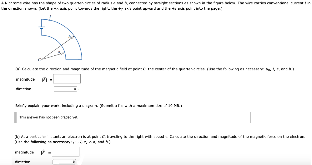 A Nichrome wire has the shape of two quarter-circles of radius a and b, connected by straight sections as shown in the figure below. The wire carries conventional current I in the direction shown. (Let the +x axis point towards the right, the +y axis point upward and the +z axis point into the page.) (a) Calculate the direction and magnitude of the magnetic field at point C, the center of the quarter-circles. (Use the following as necessary: μ0, Ir, a, and b.) magnitude |B→| = direction Briefly explain your work, including a diagram. (Submit a file with a maximum size of 10 MB.) This answer has not been graded yet. (b) At a particular instant, an electron is at point C, traveling to the right with speed v. Calculate the direction and magnitude of the magnetic force on the electron. (Use the following as necessary: μ0, I, e, v, a, and b.) magnitude |F→| = direction