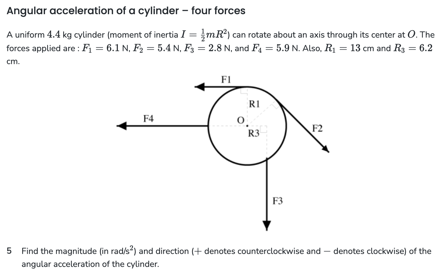 Angular acceleration of a cylinder - four forces A uniform 4.4 kg cylinder (moment of inertia I = 1 2 mR2 ) can rotate about an axis through its center at O. The forces applied are : F1 = 6.1 N, F2 = 5.4 N, F3 = 2.8 N, and F4 = 5.9 N. Also, R1 = 13 cm and R3 = 6.2 cm. 5 Find the magnitude (in rad/s2) and direction (+ denotes counterclockwise and - denotes clockwise) of the angular acceleration of the cylinder.