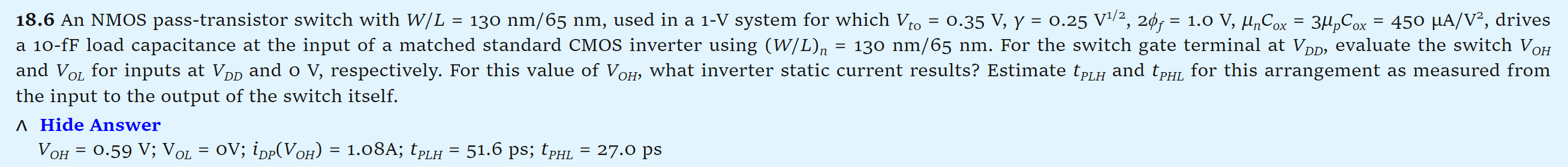 18.6 An NMOS pass-transistor switch with W/L = 130 nm/65 nm, used in a 1-V system for which Vto = 0.35 V, γ = 0.25 V1/2, 2ϕf = 1.0 V, μnCox = 3μpCox = 450 μA/V2, drives a 10-fF load capacitance at the input of a matched standard CMOS inverter using (W/L)n = 130 nm/65 nm. For the switch gate terminal at VDD, evaluate the switch VOH and VOL for inputs at VDD and o V, respectively. For this value of VOH, what inverter static current results? Estimate tPLH and tPHL for this arrangement as measured from the input to the output of the switch itself. Hide Answer VOH = 0.59 V; VOL = 0 V; iDP(VOH) = 1.08 A; tPLH = 51.6 ps; tPHL = 27.0 ps