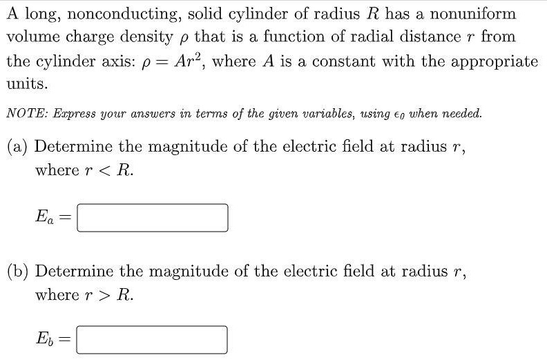 A long, nonconducting, solid cylinder of radius R has a nonuniform volume charge density ρ that is a function of radial distance r from the cylinder axis: ρ = Ar2, where A is a constant with the appropriate units. NOTE: Express your answers in terms of the given variables, using ϵ0 when needed. (a) Determine the magnitude of the electric field at radius r, where r < R. Ea = (b) Determine the magnitude of the electric field at radius r, where r > R. Eb =