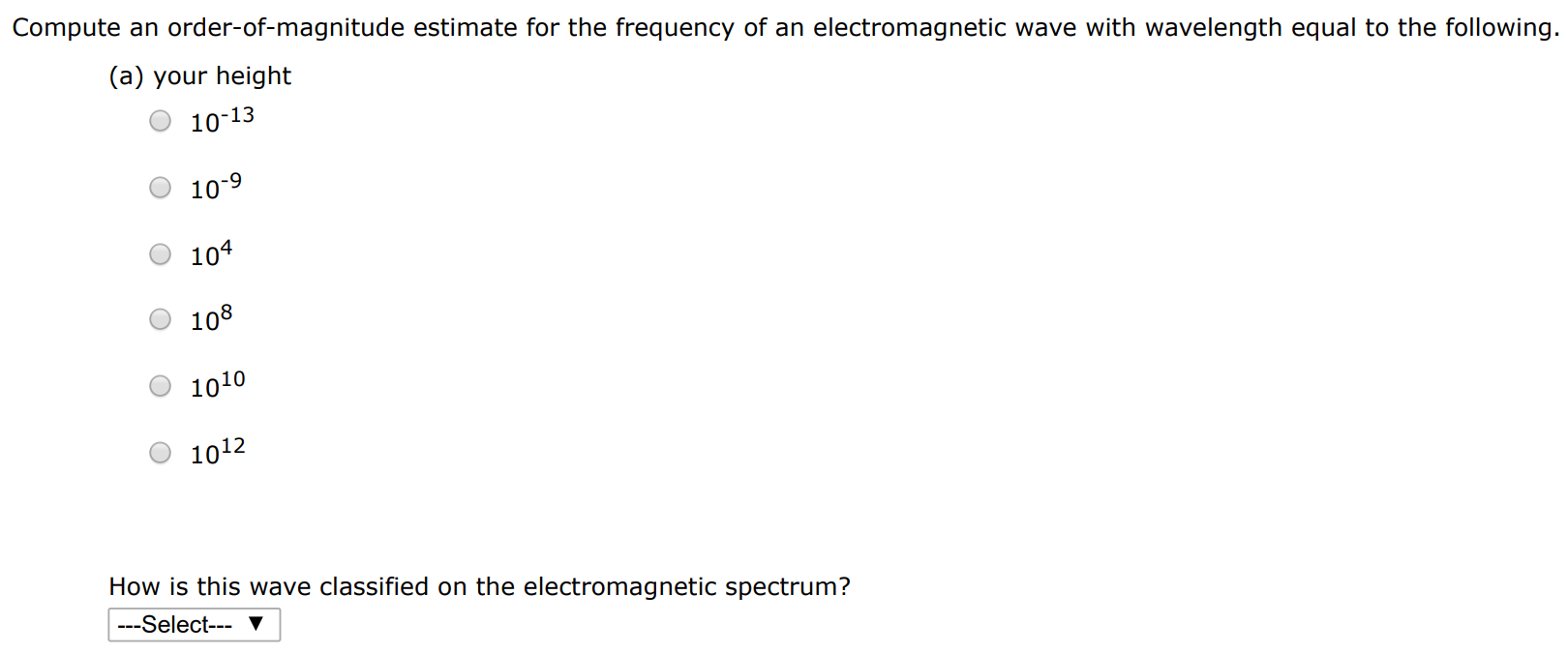 Compute an order-of-magnitude estimate for the frequency of an electromagnetic wave with wavelength equal to the following. (a) your height 10−13 10−9 104 108 1010 1012 How is this wave classified on the electromagnetic spectrum? (b) the thickness of a sheet of paper ( ≈ 6.00×10−5 m) 10−13 10−9 104 108 1010 1012 How is this wave classified on the electromagnetic spectrum?