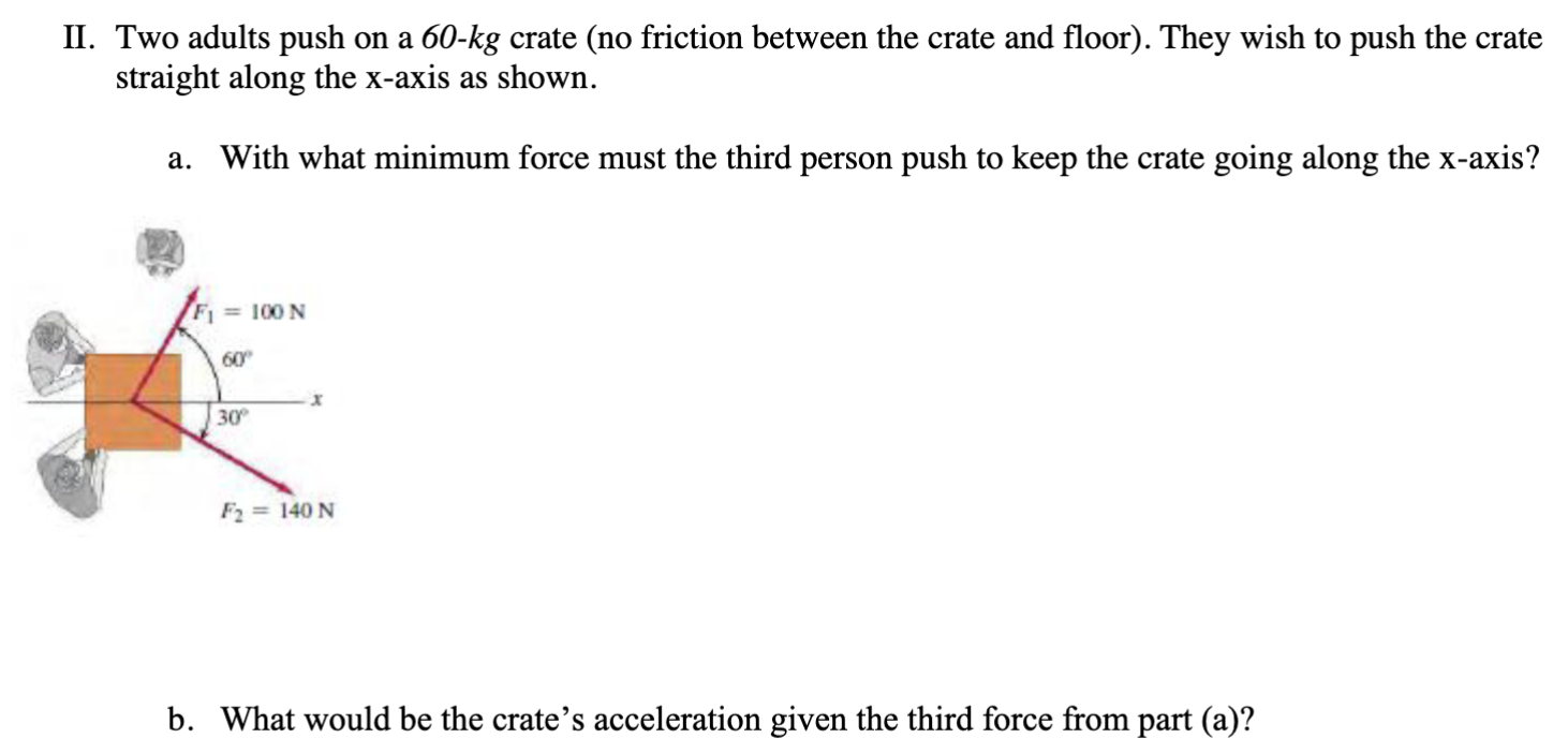 II. Two adults push on a 60−kg crate (no friction between the crate and floor). They wish to push the crate straight along the x -axis as shown. a. With what minimum force must the third person push to keep the crate going along the x -axis? b. What would be the crate's acceleration given the third force from part (a)?