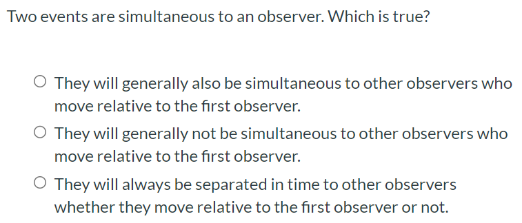 Two events are simultaneous to an observer. Which is true? They will generally also be simultaneous to other observers who move relative to the first observer. They will generally not be simultaneous to other observers who move relative to the first observer. They will always be separated in time to other observers whether they move relative to the first observer or not.