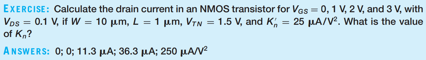 EXERCISE: Calculate the drain current in an NMOS transistor for VGS = 0, 1 V, 2 V, and 3 V, with VDS = 0.1 V, if W = 10 μm, L = 1 μm, VTN = 1.5 V, and Kn′ = 25 μA/V2. What is the value of Kn ? ANSWERS: 0; 0; 11.3 μA; 36.3 μA; 250 μA/V2