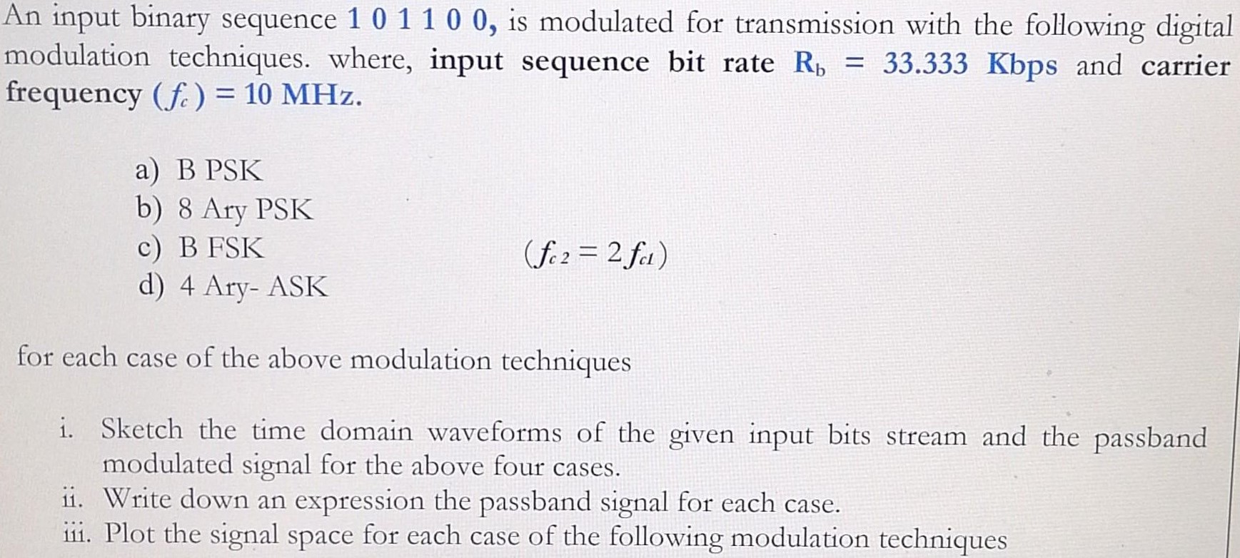 An input binary sequence 1 0 1 1 0 0, is modulated for transmission with the following digital modulation techniques. where, input sequence bit rate Rb = 33.333 Kbps and carrier frequency (fc) = 10 MHz. a) B PSK b) 8 Ary PSK c) B FSK d) 4 Ary-ASK (fc2 = 2 fc1) for each case of the above modulation techniques i. Sketch the time domain waveforms of the given input bits stream and the passband modulated signal for the above four cases. ii. Write down an expression the passband signal for each case. iii. Plot the signal space for each case of the following modulation techniques