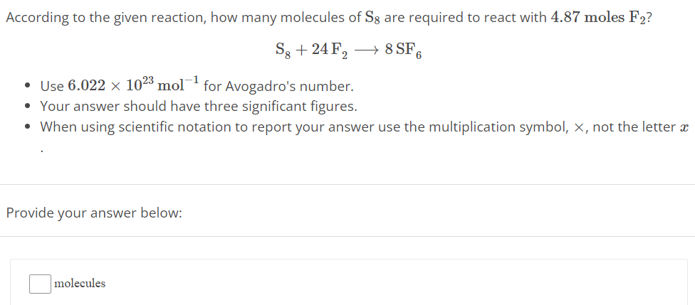 According to the given reaction, how many molecules of S8 are required to react with 4.87 moles F2? S8 + 24F2 ⟶ 8SF6 Use 6.022 × 10 23 mol −1 for Avogadro's number. Your answer should have three significant figures. When using scientific notation to report your answer use the multiplication symbol, X, not the letter x Provide your answer below: molecules 