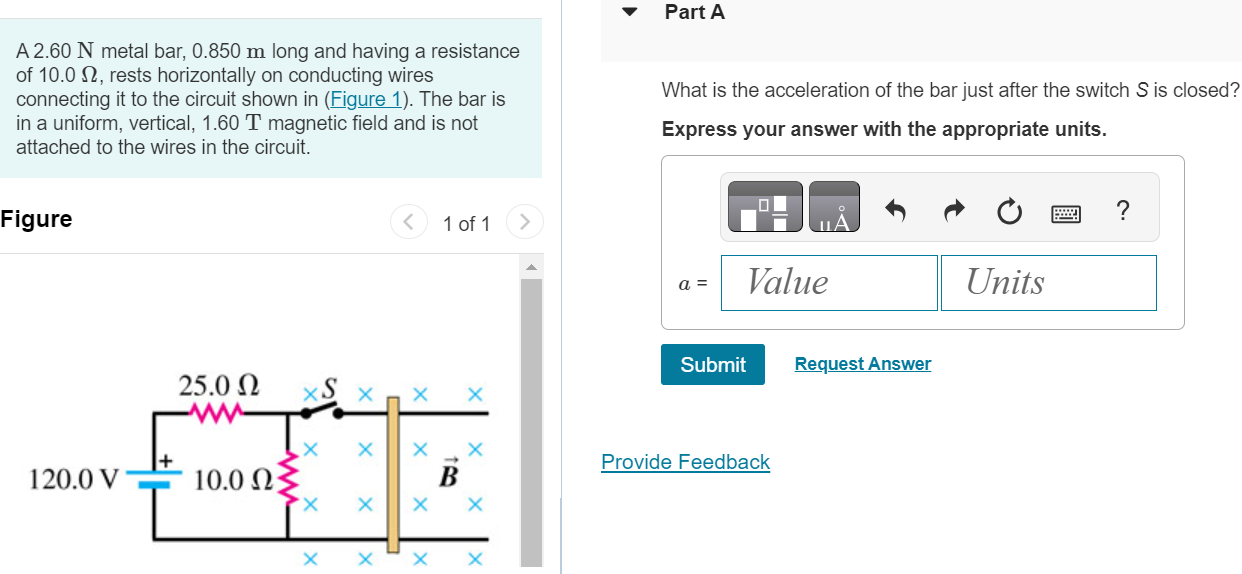 A 2.60 N metal bar, 0.850 m long and having a resistance of 10.0 Ω, rests horizontally on conducting wires connecting it to the circuit shown in (Figure 1). The bar is in a uniform, vertical, 1.60 T magnetic field and is not attached to the wires in the circuit. Figure 1 of 1 Part A What is the acceleration of the bar just after the switch S is closed? Express your answer with the appropriate units. Submit Request Answer 