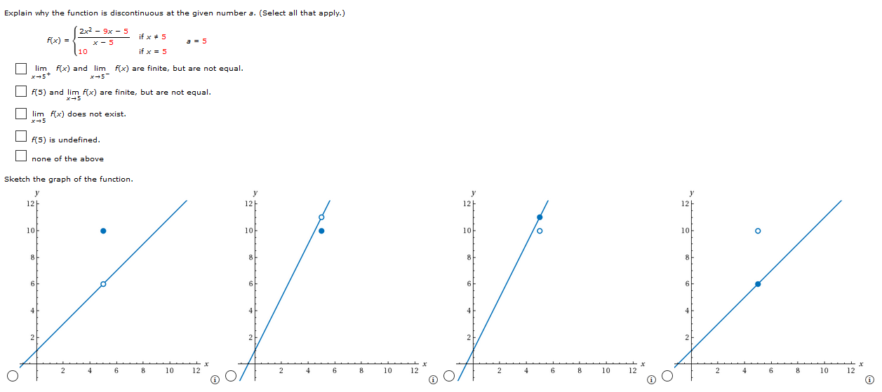 Explain why the function is discontinuous at the given number a. (Select all that apply.) f(x) = {2x2−9 x−5 x−5 if x ≠ 5 10 if x = 5 a = 5 limx→5+ f(x) and limx→5− f(x) are finite, but are not equal. f(5) and limx→5 f(x) are finite, but are not equal. limx→5 f(x) does not exist. f(5) is undefined. none of the above Sketch the graph of the function.