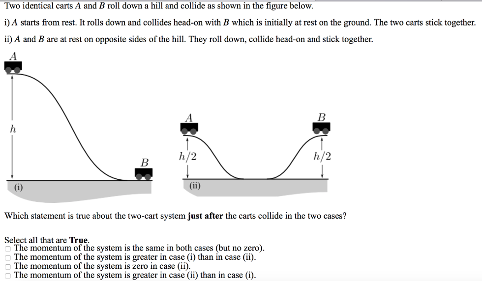 Two identical carts A and B roll down a hill and collide as shown in the figure below. i) A starts from rest. It rolls down and collides head-on with B which is initially at rest on the ground. The two carts stick together. ii) A and B are at rest on opposite sides of the hill. They roll down, collide head-on and stick together. Which statement is true about the two-cart system just after the carts collide in the two cases? Select all that are True. The momentum of the system is the same in both cases (but no zero). The momentum of the system is greater in case (i) than in case (ii). The momentum of the system is zero in case (ii). The momentum of the system is greater in case (ii) than in case (i).