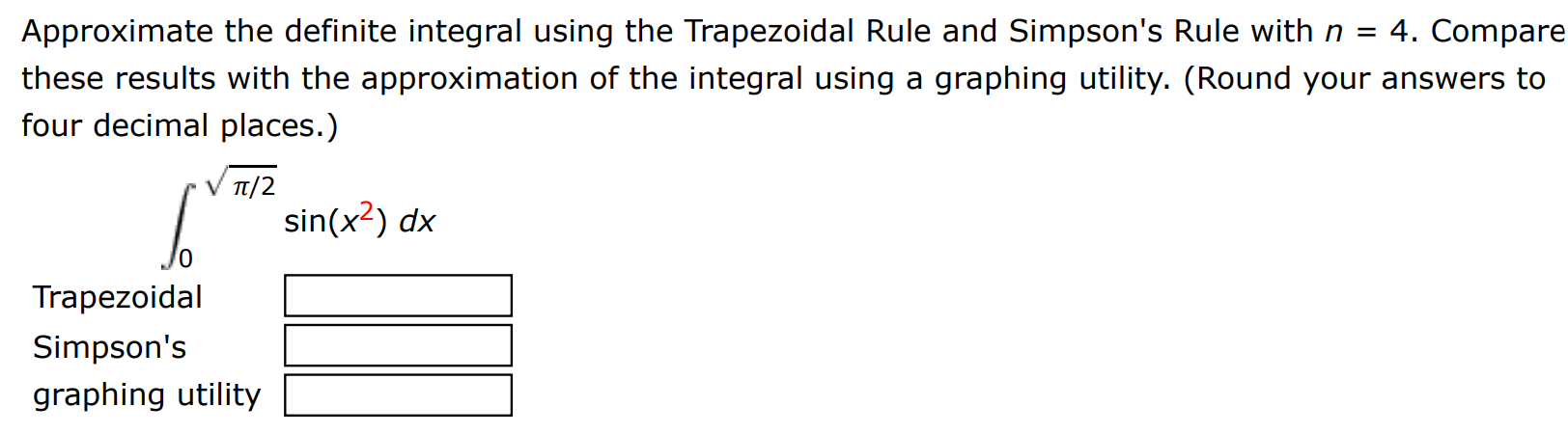 Approximate the definite integral using the Trapezoidal Rule and Simpson's Rule with n = 4. Compare these results with the approximation of the integral using a graphing utility. (Round your answers to four decimal places.) ∫0 π/2 sin(x2) dx Trapezoidal Simpson's graphing utility