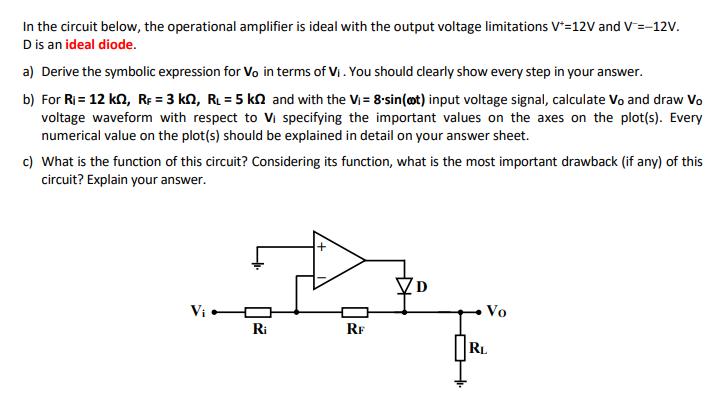 In the circuit below, the operational amplifier is ideal with the output voltage limitations V+ = 12 V and V− = −12 V. D is an ideal diode. a) Derive the symbolic expression for Vo in terms of VI. You should clearly show every step in your answer. b) For Ri = 12 kΩ, RF = 3 kΩ, RL = 5 kΩ and with the Vi = 8⋅sin⁡(ωt) input voltage signal, calculate V0 and draw V0 voltage waveform with respect to Vi specifying the important values on the axes on the plot(s). Every numerical value on the plot(s) should be explained in detail on your answer sheet. c) What is the function of this circuit? Considering its function, what is the most important drawback (if any) of this circuit? Explain your answer.