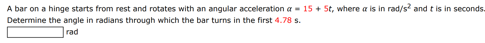 A bar on a hinge starts from rest and rotates with an angular acceleration α = 15 + 5t, where α is in rad/s2 and t is in seconds. Determine the angle in radians through which the bar turns in the first 4.78 s. rad 